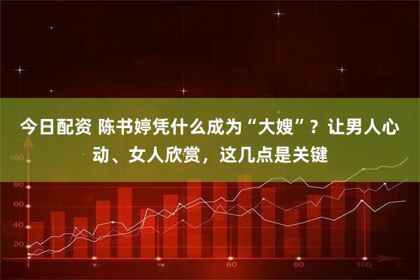 今日配资 陈书婷凭什么成为“大嫂”？让男人心动、女人欣赏，这几点是关键