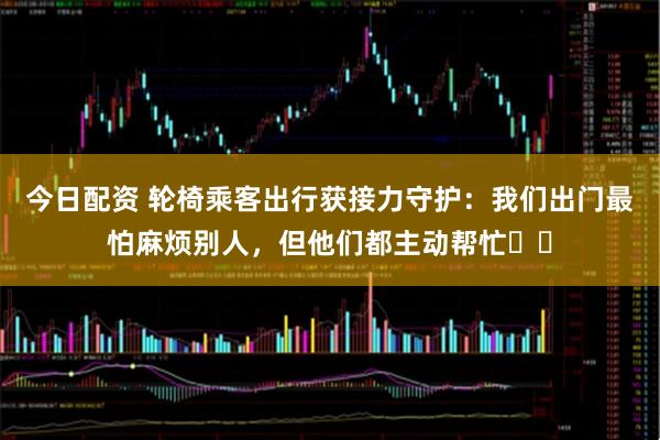 今日配资 轮椅乘客出行获接力守护：我们出门最怕麻烦别人，但他们都主动帮忙⋯⋯