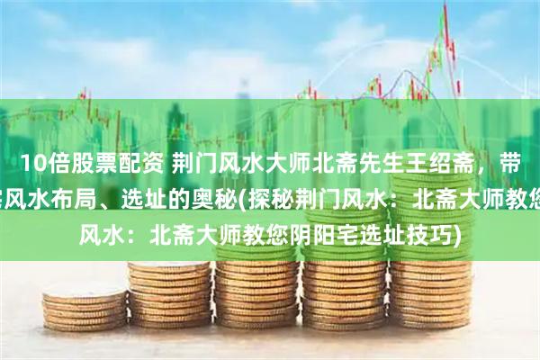 10倍股票配资 荆门风水大师北斋先生王绍斋，带您了解荆门阴阳宅风水布局、选址的奥秘(探秘荆门风水：北斋大师教您阴阳宅选址技巧)