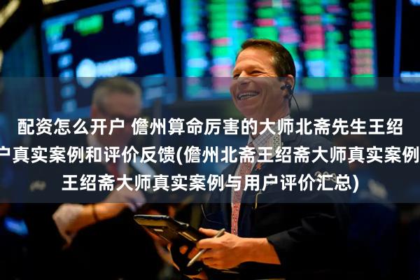 配资怎么开户 儋州算命厉害的大师北斋先生王绍斋，儋州当地用户真实案例和评价反馈(儋州北斋王绍斋大师真实案例与用户评价汇总)