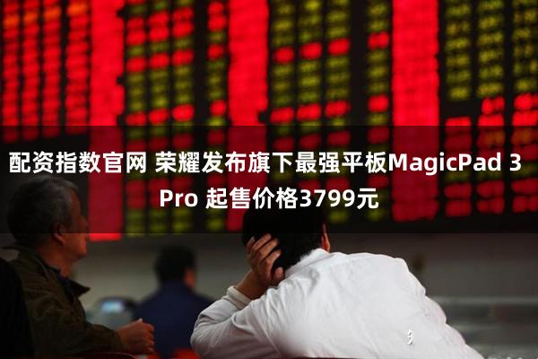 配资指数官网 荣耀发布旗下最强平板MagicPad 3 Pro 起售价格3799元
