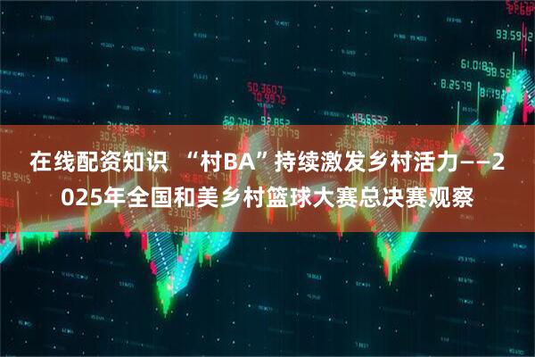 在线配资知识  “村BA”持续激发乡村活力——2025年全国和美乡村篮球大赛总决赛观察