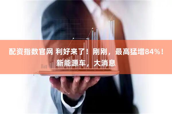配资指数官网 利好来了！刚刚，最高猛增84%！新能源车，大消息
