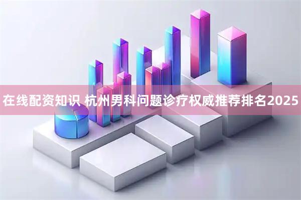 在线配资知识 杭州男科问题诊疗权威推荐排名2025