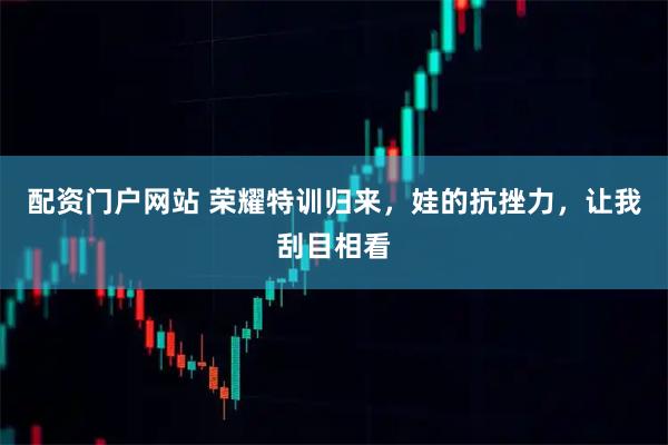 配资门户网站 荣耀特训归来，娃的抗挫力，让我刮目相看