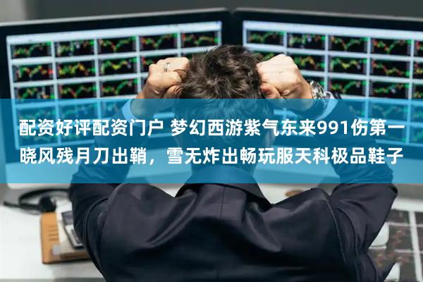 配资好评配资门户 梦幻西游紫气东来991伤第一晓风残月刀出鞘，雪无炸出畅玩服天科极品鞋子