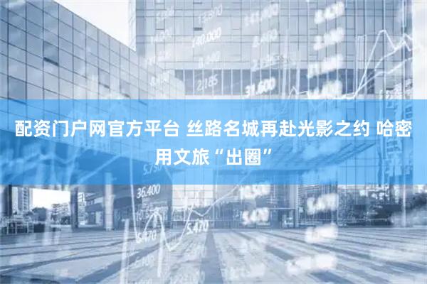 配资门户网官方平台 丝路名城再赴光影之约 哈密用文旅“出圈”