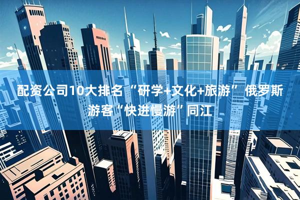 配资公司10大排名 “研学+文化+旅游” 俄罗斯游客“快进慢游”同江